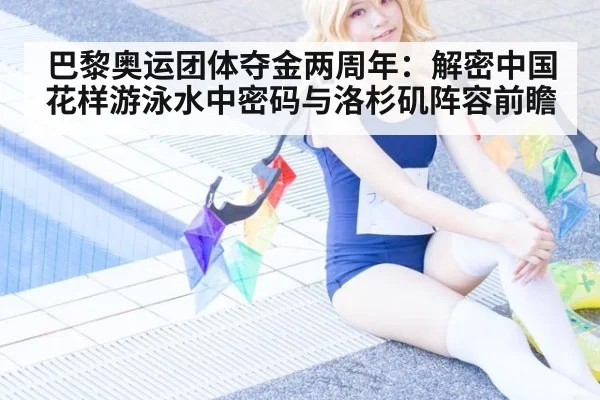 巴黎奥运团体夺金两周年：解密中国花样游泳水中密码与洛杉矶阵容前瞻