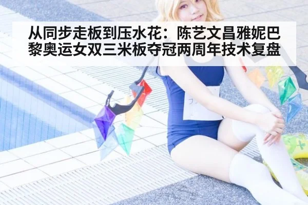 从同步走板到压水花:陈艺文昌雅妮巴黎奥运女双三米板夺冠两周年技术复盘