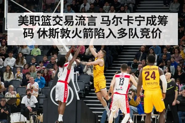 美职篮交易流言 马尔卡宁成筹码 休斯敦火箭陷入多队竞价