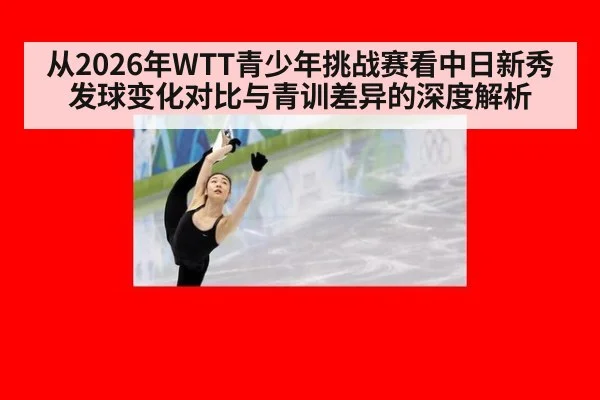 从2026年WTT青少年挑战赛看中日新秀发球变化对比与青训差异的深度解析