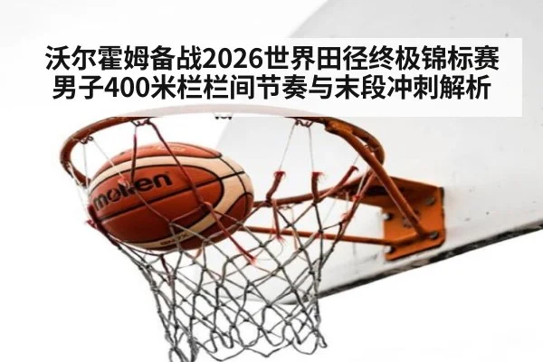 沃尔霍姆备战2026世界田径终极锦标赛 男子400米栏栏间节奏与末段冲刺解析